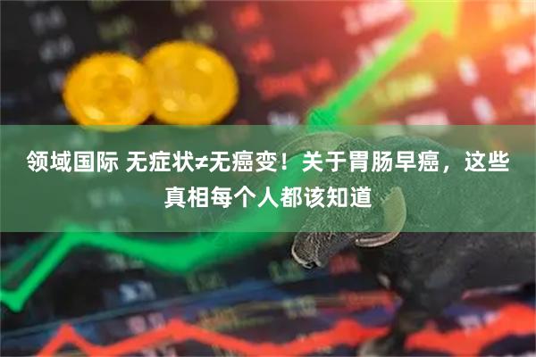 领域国际 无症状≠无癌变！关于胃肠早癌，这些真相每个人都该知道