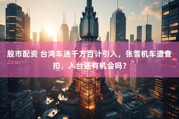 股市配资 台湾车迷千方百计引入，张雪机车遭查扣，入台还有机会吗？