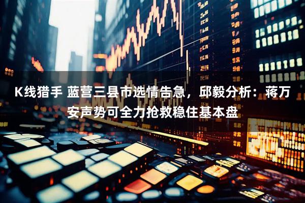 K线猎手 蓝营三县市选情告急，邱毅分析：蒋万安声势可全力抢救稳住基本盘