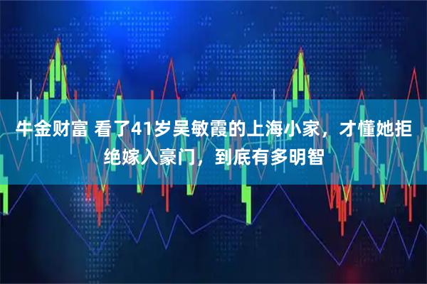 牛金财富 看了41岁吴敏霞的上海小家，才懂她拒绝嫁入豪门，到底有多明智