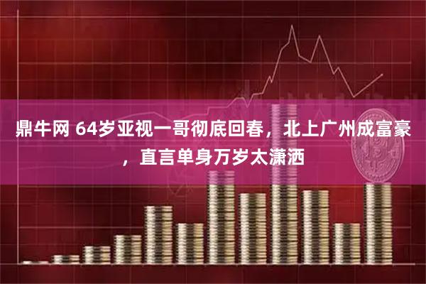 鼎牛网 64岁亚视一哥彻底回春，北上广州成富豪，直言单身万岁太潇洒