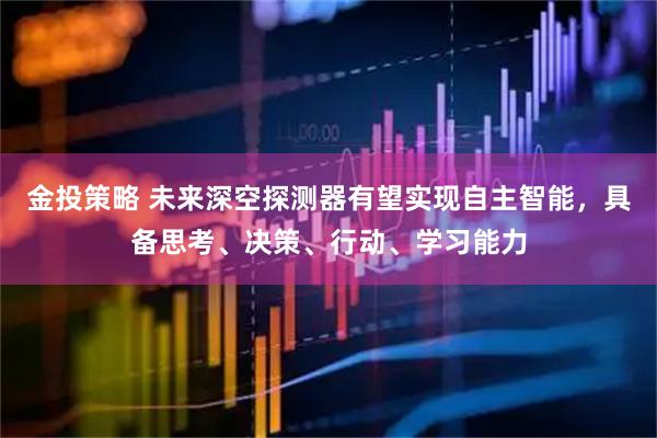 金投策略 未来深空探测器有望实现自主智能，具备思考、决策、行动、学习能力